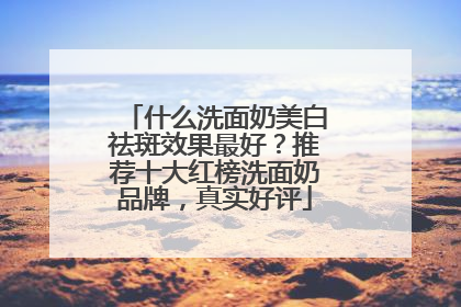 什么洗面奶美白祛斑效果最好？推荐十大红榜洗面奶品牌，真实好评