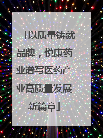 以质量铸就品牌，悦康药业谱写医药产业高质量发展新篇章