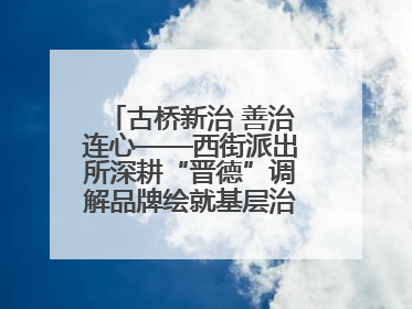 古桥新治 善治连心——西街派出所深耕“晋德”调解品牌绘就基层治理新画卷