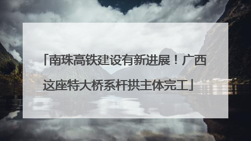 南珠高铁建设有新进展！广西这座特大桥系杆拱主体完工