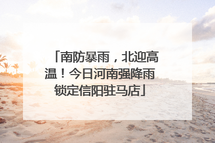南防暴雨，北迎高温！今日河南强降雨锁定信阳驻马店