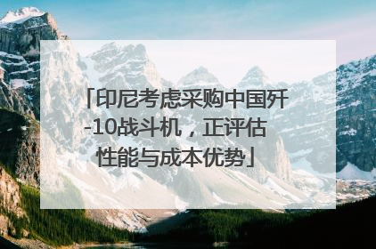 印尼考虑采购中国歼-10战斗机，正评估性能与成本优势