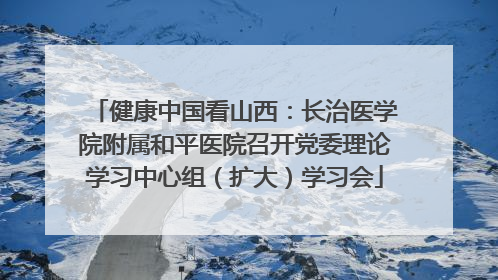 健康中国看山西：长治医学院附属和平医院召开党委理论学习中心组（扩大）学习会