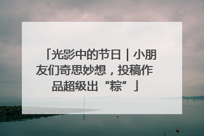 光影中的节日｜小朋友们奇思妙想，投稿作品超级出“粽”