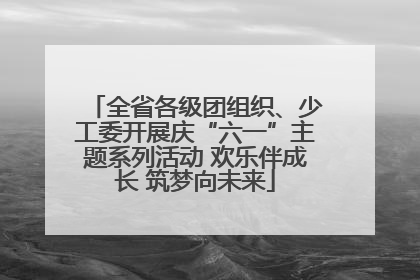 全省各级团组织、少工委开展庆“六一”主题系列活动 欢乐伴成长 筑梦向未来