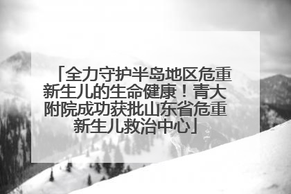 全力守护半岛地区危重新生儿的生命健康！青大附院成功获批山东省危重新生儿救治中心