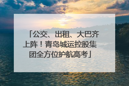 公交、出租、大巴齐上阵！青岛城运控股集团全方位护航高考