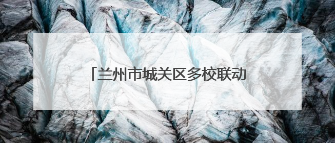 兰州市城关区多校联动推进衔接教育 助力学子平稳过渡成长新阶段