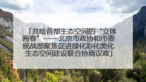 共绘首都生态空间的“立体画卷”——北京市政协和市委统战部聚焦促进绿化彩化美化生态空间建设联合协商议政