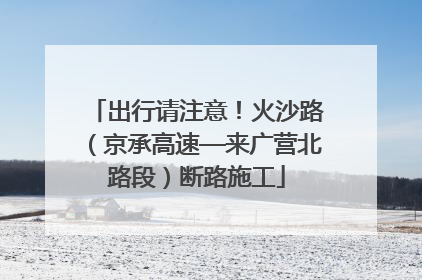出行请注意！火沙路（京承高速—来广营北路段）断路施工