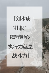 刘永忠：“扎根”一线守初心 执行力就是战斗力