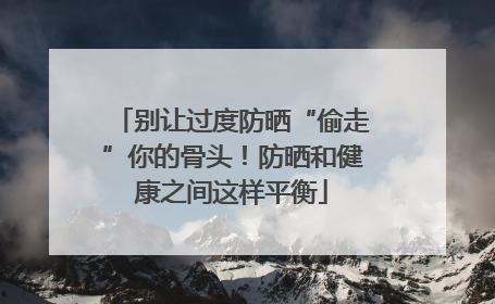 别让过度防晒“偷走”你的骨头！防晒和健康之间这样平衡