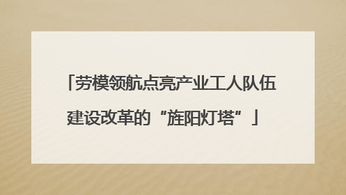 劳模领航点亮产业工人队伍建设改革的“旌阳灯塔”