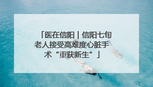 医在信阳｜信阳七旬老人接受高难度心脏手术“重获新生”
