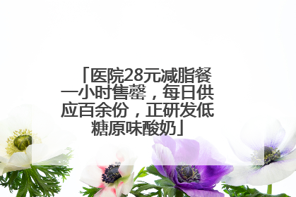 医院28元减脂餐一小时售罄，每日供应百余份，正研发低糖原味酸奶