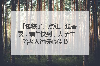 包粽子、点红、送香囊，端午快到，大学生陪老人过暖心佳节