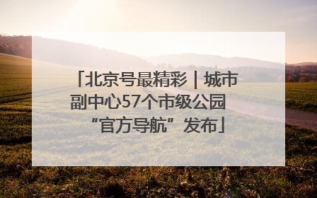 北京号最精彩｜城市副中心57个市级公园“官方导航”发布
