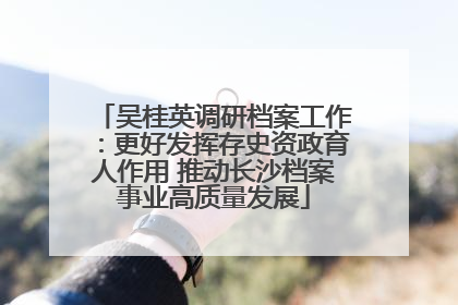吴桂英调研档案工作：更好发挥存史资政育人作用 推动长沙档案事业高质量发展