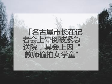 名古屋市长在记者会上晕倒被紧急送院，其会上因“教师偷拍女学童”事件受质询