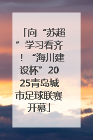 向“苏超”学习看齐！“海川建设杯”2025青岛城市足球联赛开幕