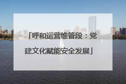 呼和运营维管段：党建文化赋能安全发展