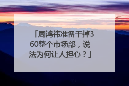 周鸿祎准备干掉360整个市场部，说法为何让人担心？