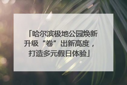 哈尔滨极地公园焕新升级“卷”出新高度，打造多元假日体验