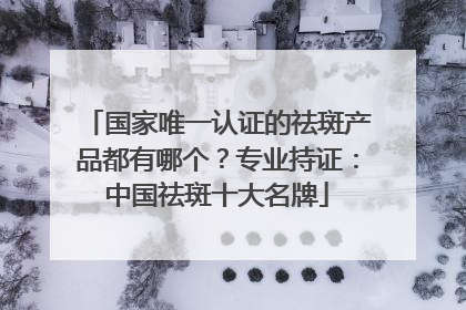 国家唯一认证的祛斑产品都有哪个？专业持证：中国祛斑十大名牌