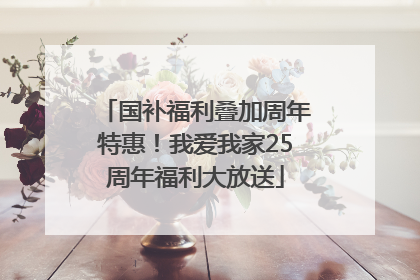 国补福利叠加周年特惠！我爱我家25周年福利大放送