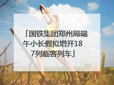 国铁集团郑州局端午小长假拟增开187列临客列车