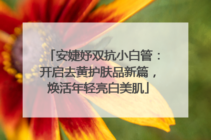 安婕妤双抗小白管：开启去黄护肤品新篇，焕活年轻亮白美肌