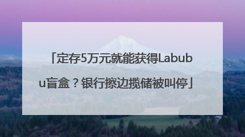 定存5万元就能获得Labubu盲盒？银行擦边揽储被叫停