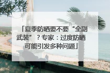 夏季防晒要不要“全副武装”？专家：过度防晒可能引发多种问题