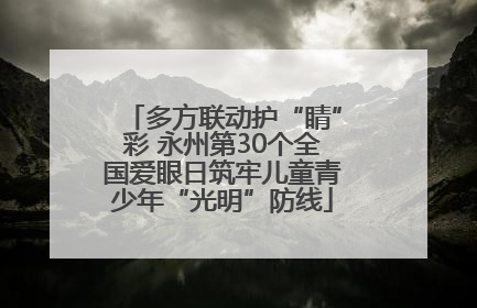 多方联动护“睛”彩 永州第30个全国爱眼日筑牢儿童青少年“光明”防线