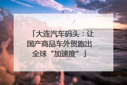 大连汽车码头：让国产商品车外贸跑出全球“加速度”