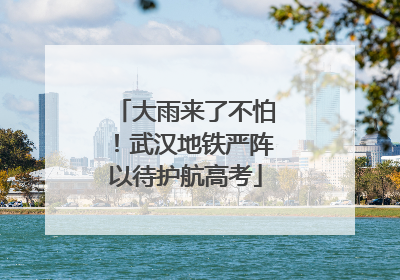 大雨来了不怕！武汉地铁严阵以待护航高考