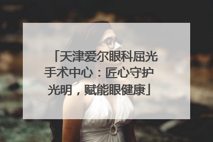 天津爱尔眼科屈光手术中心：匠心守护光明，赋能眼健康