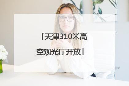 天津310米高空观光厅开放