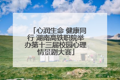 心润生命 健康同行 湖南高铁职院举办第十三届校园心理情景剧大赛