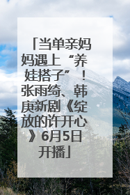 当单亲妈妈遇上“养娃搭子”！张雨绮、韩庚新剧《绽放的许开心》6月5日开播