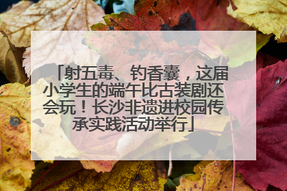 射五毒、钓香囊，这届小学生的端午比古装剧还会玩！长沙非遗进校园传承实践活动举行