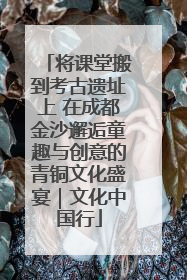 将课堂搬到考古遗址上 在成都金沙邂逅童趣与创意的青铜文化盛宴｜文化中国行