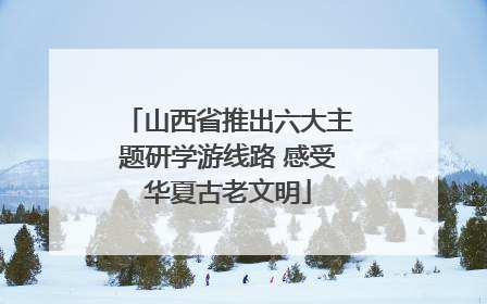山西省推出六大主题研学游线路 感受华夏古老文明