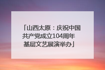 山西太原：庆祝中国共产党成立104周年基层文艺展演举办