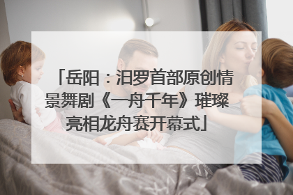 岳阳：汨罗首部原创情景舞剧《一舟千年》璀璨亮相龙舟赛开幕式