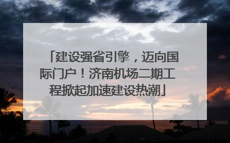 建设强省引擎，迈向国际门户！济南机场二期工程掀起加速建设热潮