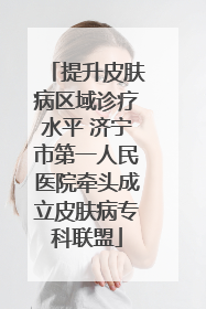 提升皮肤病区域诊疗水平 济宁市第一人民医院牵头成立皮肤病专科联盟