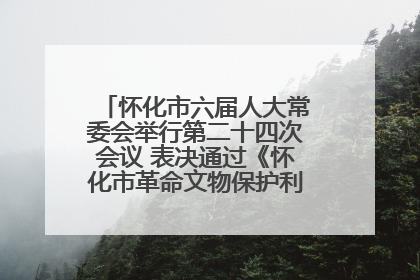 怀化市六届人大常委会举行第二十四次会议 表决通过《怀化市革命文物保护利用若干规定》
