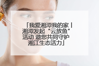 我爱湘潭我的家丨湘潭发起“云放鱼”活动 邀您共同守护湘江生态活力
