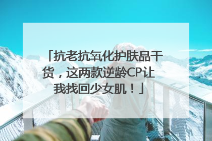 抗老抗氧化护肤品干货，这两款逆龄CP让我找回少女肌！